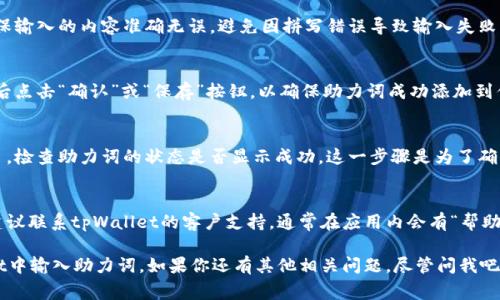 在使用tpWallet时，输入助力词通常涉及几个简单的步骤。以下是详细的指导：

1. 打开tpWallet应用
首先，确保你已经下载并安装了tpWallet应用。如果你还没有下载，可以在应用商店中搜索“tpWallet”并进行安装。打开应用后，你会看到主界面。

2. 登录你的账户
如果你已经有一个账户，请用你的账户信息（如用户名和密码）进行登录。如果你是新用户，可能需要先注册一个账户。

3. 找到助力词输入的选项
在主界面中，浏览可用的选项，通常在“设置”或“账户”部分会有“助力词”相关的选项。点击进入，该界面可能会提示你输入助力词。

4. 输入助力词
在相应的输入框中，输入你获得的助力词。确保输入的内容准确无误，避免因拼写错误导致输入失败。

5. 确认和保存
输入完助力词后，请仔细复查一遍，确认无误后点击“确认”或“保存”按钮，以确保助力词成功添加到你的账户中。

6. 检查输入状态
在完成助力词的输入后，可以返回账户信息页，检查助力词的状态是否显示成功。这一步骤是为了确保你输入的助力词已经生效。

7. 如有需要，联系客户支持
如果在输入助力词的过程中遇到任何问题，建议联系tpWallet的客户支持，通常在应用内会有“帮助”或“支持”选项，提供及时的帮助和指导。

通过以上步骤，你应该能够轻松地在tpWallet中输入助力词。如果你还有其他相关问题，尽管问我吧！