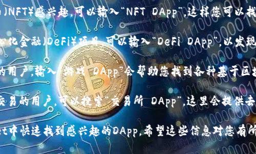 在tpWallet中搜索DApp时，您可以输入以下关键词来查找相关的去中心化应用（DApp）：

1. **NFT** - 如果您对非同质化代币（NFT）感兴趣，可以输入“NFT DApp”，这样您可以找到与艺术、游戏等领域相关的NFT应用。

2. **DeFi** - 如果您想要探索去中心化金融（DeFi）项目，可以输入“DeFi DApp”，以发现借贷、交易以及收益农场等相关服务。

3. **游戏** - 对于喜欢区块链游戏的用户，输入“游戏 DApp”会帮助您找到各种基于区块链的游戏应用。

4. **交易所** - 想要进行加密货币交易的用户，可以搜索“交易所 DApp”，这里会提供去中心化交易所（DEX）平台的信息。

以上这些关键词可以帮助您在tpWallet中快速找到感兴趣的DApp。希望这些信息对您有所帮助！