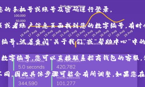 招商钱包的数字编号通常用于识别账户或进行交易时的标识。要查找招商钱包的数字编号，您可以按照以下步骤进行：

1. **打开招商钱包App**：在您的手机上找到招商钱包的应用程序，并点击打开。

2. **登录账户**：如果您还没有登录，需要输入您的手机号或账号及密码进行登录。

3. **主页查找**：登录后，通常可以在应用的首页或者账户信息页面找到您的数字编号。有时会在“个人中心”或“我的钱包”相关的选项中。

4. **关于我们或帮助**：如果您仍然找不到数字编号，试着查阅“关于我们”或“帮助中心”中的FAQ（常见问题解答），通常这里会有相关的说明。

5. **联系客服**：如果以上方法都无法找到您的数字编号，您可以直接联系招商钱包的客服，他们会提供详细的帮助。

请注意，不同版本的招商钱包App界面可能有所不同，因此具体步骤可能会有所调整。如果您在使用过程中遇到任何问题，欢迎随时询问！