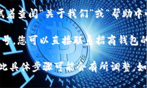 招商钱包的数字编号通常用于识别账户或进行交易时的标识。要查找招商钱包的数字编号，您可以按照以下步骤进行：

1. **打开招商钱包App**：在您的手机上找到招商钱包的应用程序，并点击打开。

2. **登录账户**：如果您还没有登录，需要输入您的手机号或账号及密码进行登录。

3. **主页查找**：登录后，通常可以在应用的首页或者账户信息页面找到您的数字编号。有时会在“个人中心”或“我的钱包”相关的选项中。

4. **关于我们或帮助**：如果您仍然找不到数字编号，试着查阅“关于我们”或“帮助中心”中的FAQ（常见问题解答），通常这里会有相关的说明。

5. **联系客服**：如果以上方法都无法找到您的数字编号，您可以直接联系招商钱包的客服，他们会提供详细的帮助。

请注意，不同版本的招商钱包App界面可能有所不同，因此具体步骤可能会有所调整。如果您在使用过程中遇到任何问题，欢迎随时询问！